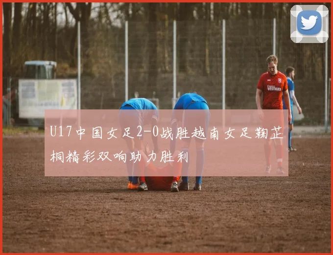 U17中国女足2-0战胜越南女足鞠芷桐精彩双响助力胜利