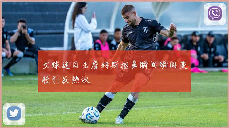 女球迷目击詹姆斯抠鼻瞬间瞬间变脸引发热议