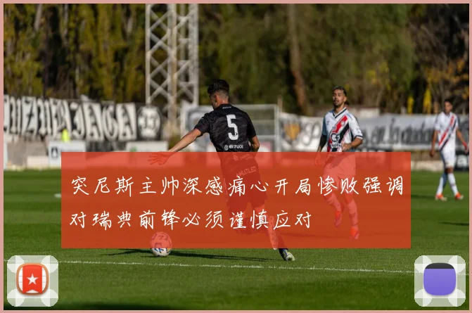 突尼斯主帅深感痛心开局惨败强调对瑞典前锋必须谨慎应对