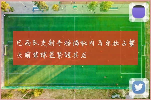 巴西队史射手榜揭秘内马尔独占鳌头前辈球星紧随其后