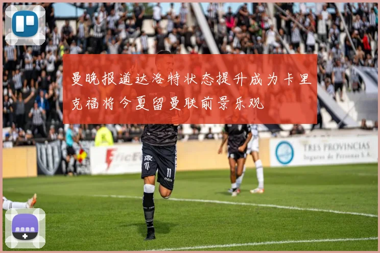 曼晚报道达洛特状态提升成为卡里克福将今夏留曼联前景乐观