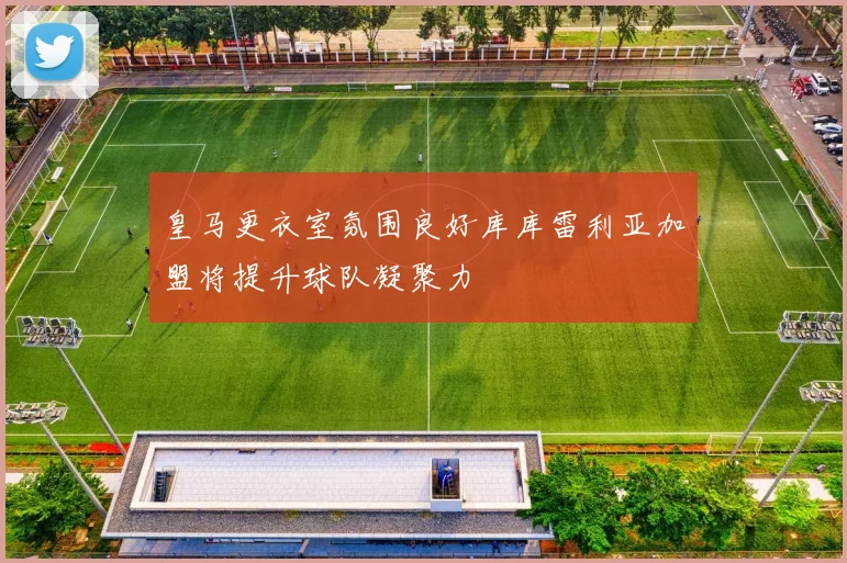 皇马更衣室氛围良好库库雷利亚加盟将提升球队凝聚力