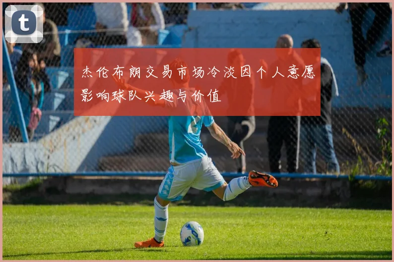 杰伦布朗交易市场冷淡因个人意愿影响球队兴趣与价值