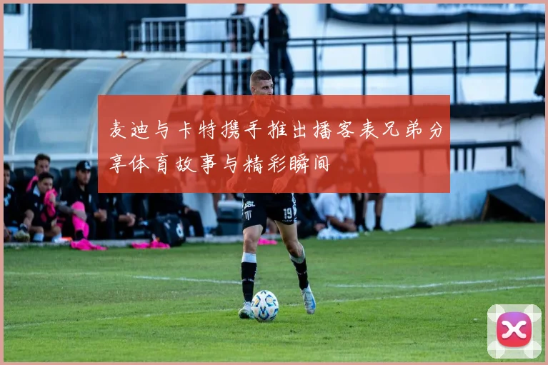 麦迪与卡特携手推出播客表兄弟分享体育故事与精彩瞬间