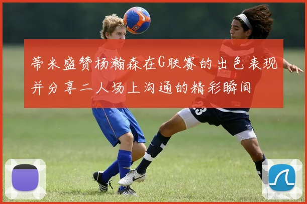 蒂米盛赞杨瀚森在G联赛的出色表现并分享二人场上沟通的精彩瞬间