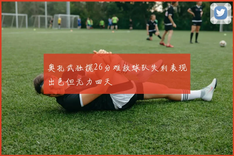 奥孔武独揽26分难救球队失利表现出色但无力回天