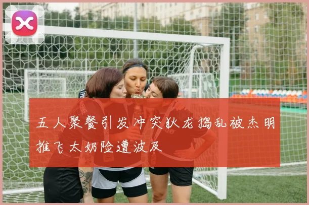 五人聚餐引发冲突狄龙捣乱被杰明推飞太奶险遭波及