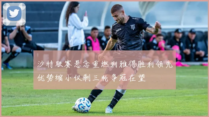 沙特联赛悬念重燃利雅得胜利领先优势缩小仅剩三轮争冠在望