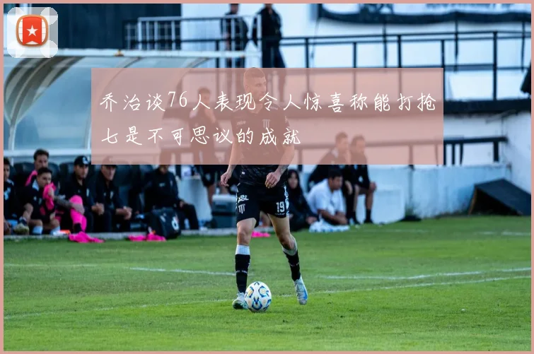 乔治谈76人表现令人惊喜称能打抢七是不可思议的成就