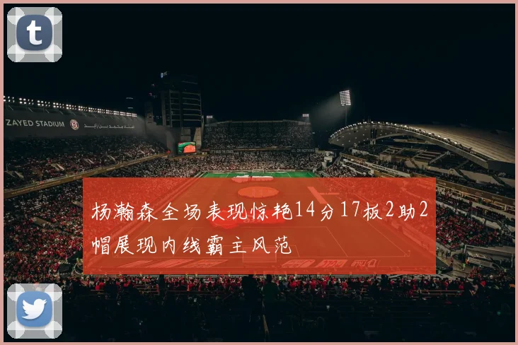 杨瀚森全场表现惊艳14分17板2助2帽展现内线霸主风范