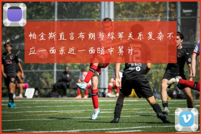 帕金斯直言布朗与绿军关系复杂不应一面亲近一面暗中算计