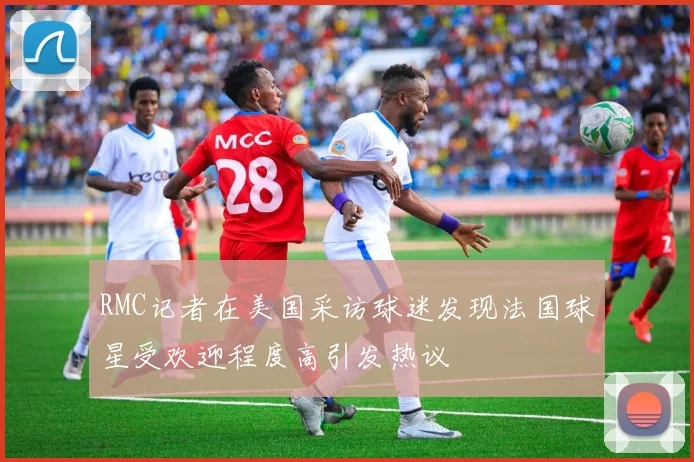 RMC记者在美国采访球迷发现法国球星受欢迎程度高引发热议