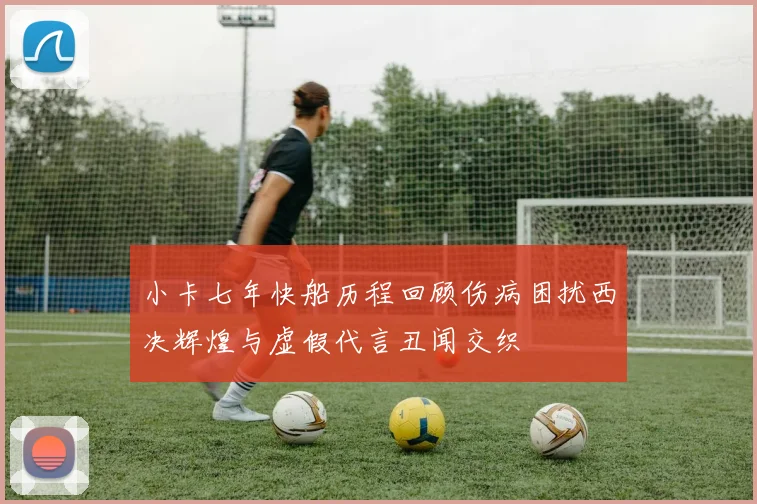 小卡七年快船历程回顾伤病困扰西决辉煌与虚假代言丑闻交织