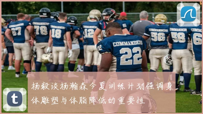 杨毅谈杨瀚森今夏训练计划强调身体雕塑与体脂降低的重要性