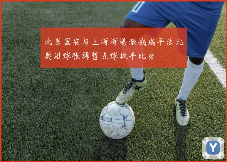 北京国安与上海海港激战成平法比奥进球张稀哲点球扳平比分