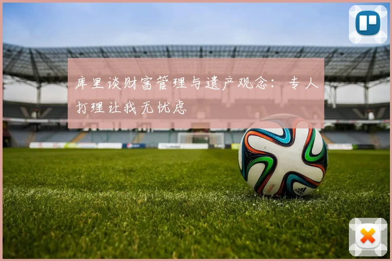 库里谈财富管理与遗产观念：专人打理让我无忧虑