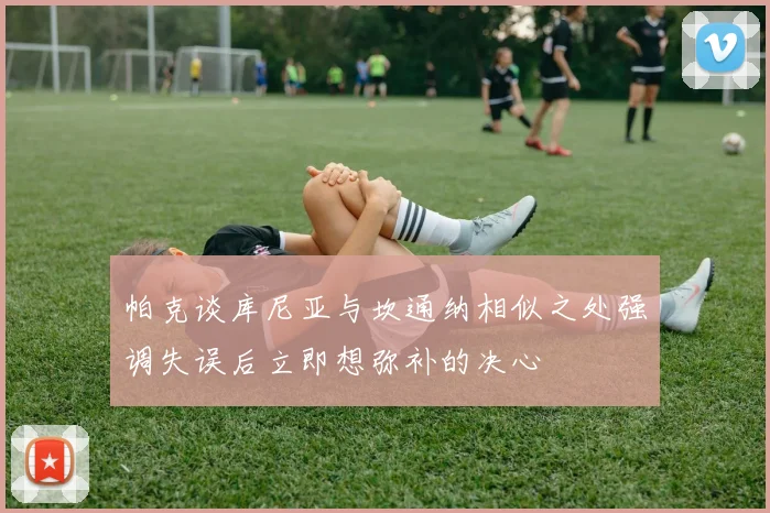帕克谈库尼亚与坎通纳相似之处强调失误后立即想弥补的决心