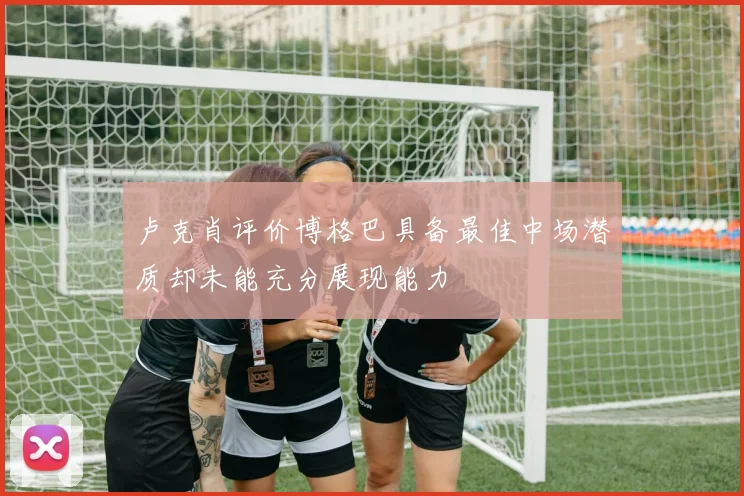 卢克肖评价博格巴具备最佳中场潜质却未能充分展现能力